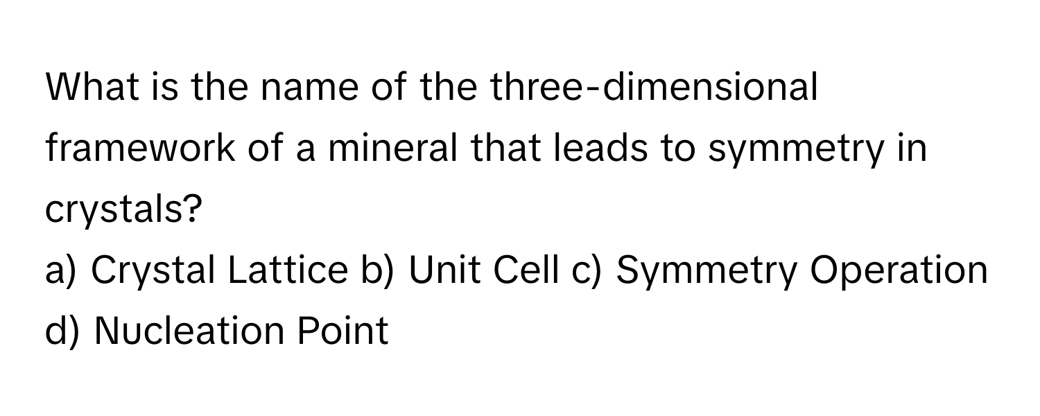 What is the name of the three-dimensional framework of a mineral that leads to symmetry in crystals?

a) Crystal Lattice b) Unit Cell c) Symmetry Operation d) Nucleation Point