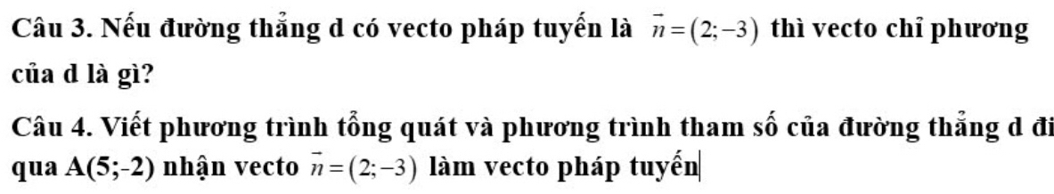 Nếu đường thẳng d có vecto pháp tuyến là vector n=(2;-3) thì vecto chỉ phương 
của d là gì? 
Câu 4. Viết phương trình tổng quát và phương trình tham số của đường thẳng d đi 
qua A(5;-2) nhận vecto vector n=(2;-3) làm vecto pháp tuyến