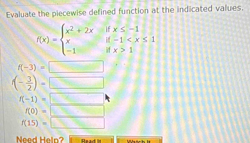 Evaluate the piecewise defined function at the indicated values.
f(x)=beginarrayl x^2+2xifx≤ -1 xif-1 1endarray.
f(-3)= 
=□^310=□^310+ 1/10 + 1/10 = □ /□  
f(- 3/2 )=
□
f(-1)=
=□^cac+ bc/a 
f(0)=  (2x+1)/36x+18 =frac 1
f(15)=□ = 
Need Help? Read It