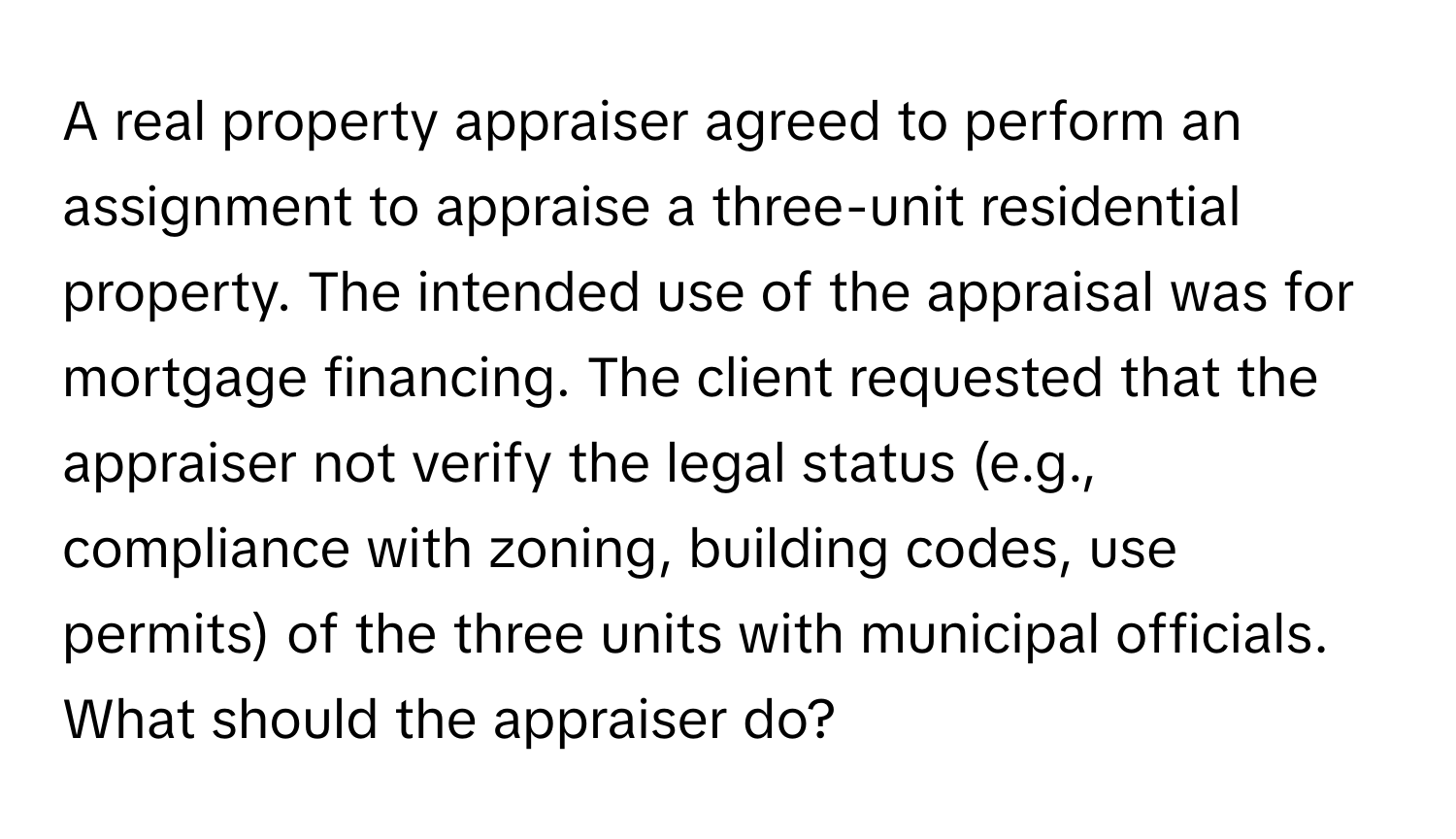 A real property appraiser agreed to perform an assignment to appraise a three-unit residential property. The intended use of the appraisal was for mortgage financing. The client requested that the appraiser not verify the legal status (e.g., compliance with zoning, building codes, use permits) of the three units with municipal officials. What should the appraiser do?