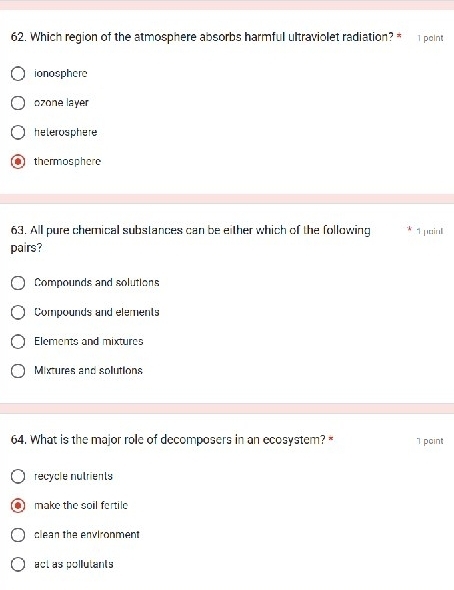 Which region of the atmosphere absorbs harmful ultraviolet radiation? * 1 point
ionosphere
ozone layer
helerosphere
thermosphere
63. All pure chemical substances can be either which of the following 1 poin
pairs?
Compounds and solutions
Compounds and elements
Elements and mixtures
Mixtures and solutions
64. What is the major role of decomposers in an ecosystem? * 1 point
recycle nutrients
make the soil fertile
clean the environment
act as pollutants