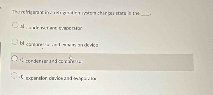 The refrigerant in a refrigeration system changes state in the_
a) condenser and evaporator
b) compressor and expansion device
c) condenser and compressor
d) expansion device and evaporator