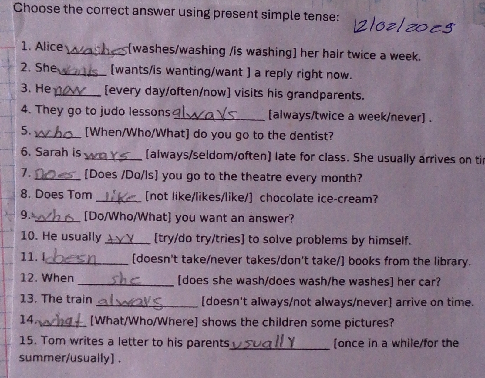 Choose the correct answer using present simple tense: 
1. Alice _[washes/washing /is washing] her hair twice a week. 
2. She_ [wants/is wanting/want ] a reply right now. 
3. He _[every day/often/now] visits his grandparents. 
4. They go to judo lessons _[always/twice a week/never] . 
5. _[When/Who/What] do you go to the dentist? 
6. Sarah is _[always/seldom/often] late for class. She usually arrives on tir 
7. 
_[Does /Do/is] you go to the theatre every month? 
8. Does Tom _[not like/likes/like/] chocolate ice-cream? 
9._ 
[Do/Who/What] you want an answer? 
10. He usually _[try/do try/tries] to solve problems by himself. 
11. I_ [doesn't take/never takes/don't take/] books from the library. 
12. When _[does she wash/does wash/he washes] her car? 
13. The train _[doesn't always/not always/never] arrive on time. 
14. _[What/Who/Where] shows the children some pictures? 
15. Tom writes a letter to his parents_ [once in a while/for the 
summer/usually] .