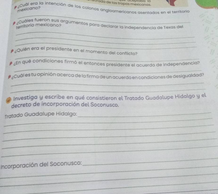 aceptaba la 
elirada de las tropas mexicanas. 
Cuál era la intención de los colonos angloamericanos asentados en el territoría 
mexicano? 
_ 
¿Cuáles fueron sus argumentos para declarar la independencia de Texas del 
territorio mexicano? 
_ 
_ 
_ 
_ 
¿Quién era el presidente en el momento del conflicto? 
_ 
¿En qué condiciones firmó el entonces presidente el acuerdo de independencia? 
¿Cuál es tu opinión acerca de la firma de un acuerdo en condiciones de desigualdad? 
_ 
_ 
* Investiga y escribe en qué consistieron el Tratado Guadalupe Hidalgo y el 
decreto de incorporación del Soconusco. 
_ 
_ 
Tratado Guadalupe Hidalgo: 
_ 
_ 
_ 
_ 
_ Incorporación del Soconusco: 
_ 
_ 
_ 
_