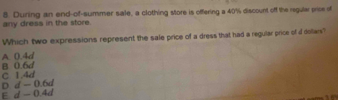 During an end-of-summer sale, a clothing store is offering a 40% discount off the regular price of
any dress in the store.
Which two expressions represent the sale price of a dress that had a regular price of a dollars?
A. 0.4d
B 0.6d
C 1.4d
D. d-0.6d
E. a d-0.4d