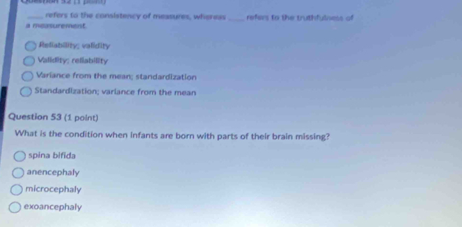 refers to the consistency of measures, wheress _refers to the truthfulness of
a measurement.
Reliability; validity
Validity; reliability
Variance from the mean; standardization
Standardization; variance from the mean
Question 53 (1 point)
What is the condition when infants are born with parts of their brain missing?
spina bifida
anencephaly
microcephaly
exoancephaly