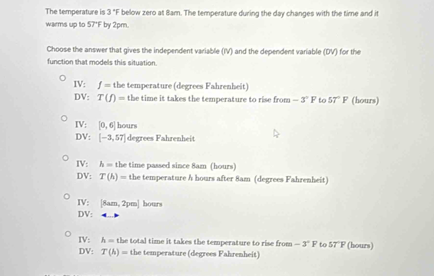 The temperature is 3°F below zero at 8am. The temperature during the day changes with the time and it
warms up to 57° by 2pm.
Choose the answer that gives the independent variable (IV) and the dependent variable (DV) for the
function that models this situation.
IV: f= the temperature (degrees Fahrenheit)
DV: T(f)= the time it takes the temperature to rise from -3°F to 57°F (hours)
IV: [0,6] hours
DV: [-3,57] degrees Fahrenheit
IV: h= the time passed since 8am (hours)
DV: T(h)= the temperature h hours after 8am (degrees Fahrenheit)
IV: [8am,2pm] hours
DV:
IV: h= the total time it takes the temperature to rise from -3°F to 57°F (hours)
DV: T(h)= the temperature (degrees Fahrenheit)