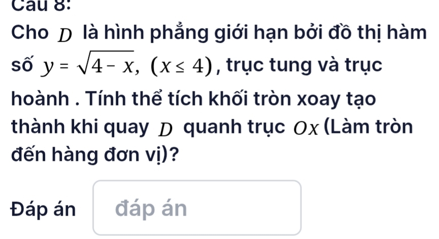 Cau 8: 
Cho D là hình phẳng giới hạn bởi đồ thị hàm 
số y=sqrt(4-x), (x≤ 4) , trục tung và trục 
hoành . Tính thể tích khối tròn xoay tạo 
thành khi quay D quanh trục Ox (Làm tròn 
đến hàng đơn vị)? 
Đáp án đáp án