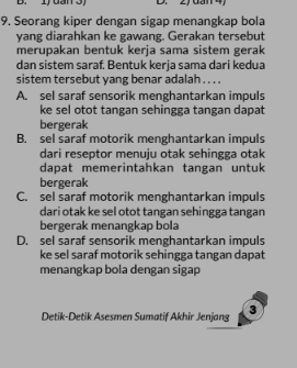 Idano D. 20an4
9. Seorang kiper dengan sigap menangkap bola
yang diarahkan ke gawang. Gerakan tersebut
merupakan bentuk kerja sama sistem gerak
dan sistem saraf. Bentuk kerja sama dari kedua
sistem tersebut yang benar adalah . . . .
A. sel saraf sensorik menghantarkan impuls
ke sel otot tangan sehingga tangan dapat
bergerak
B. sel saraf motorik menghantarkan impuls
dari reseptor menuju otak sehingga otak
dapat memerintahkan tangan untuk
bergerak
C. sel saraf motorik menghantarkan impuls
dari otak ke sel otot tangan sehingga tangan
bergerak menangkap bola
D. sel saraf sensorik menghantarkan impuls
ke sel saraf motorik sehingga tangan dapat
menangkap bola dengan sigap
Detik-Detik Asesmen Sumatif Akhir Jenjang 3