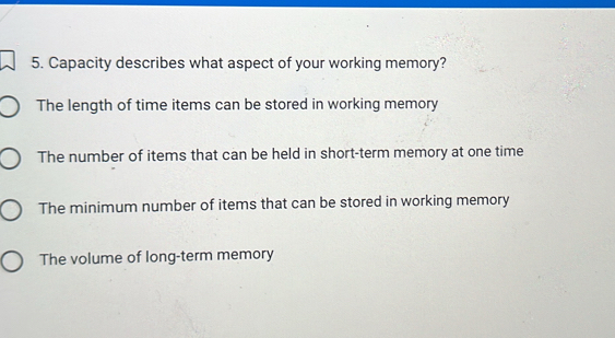 Capacity describes what aspect of your working memory?
The length of time items can be stored in working memory
The number of items that can be held in short-term memory at one time
The minimum number of items that can be stored in working memory
The volume of long-term memory