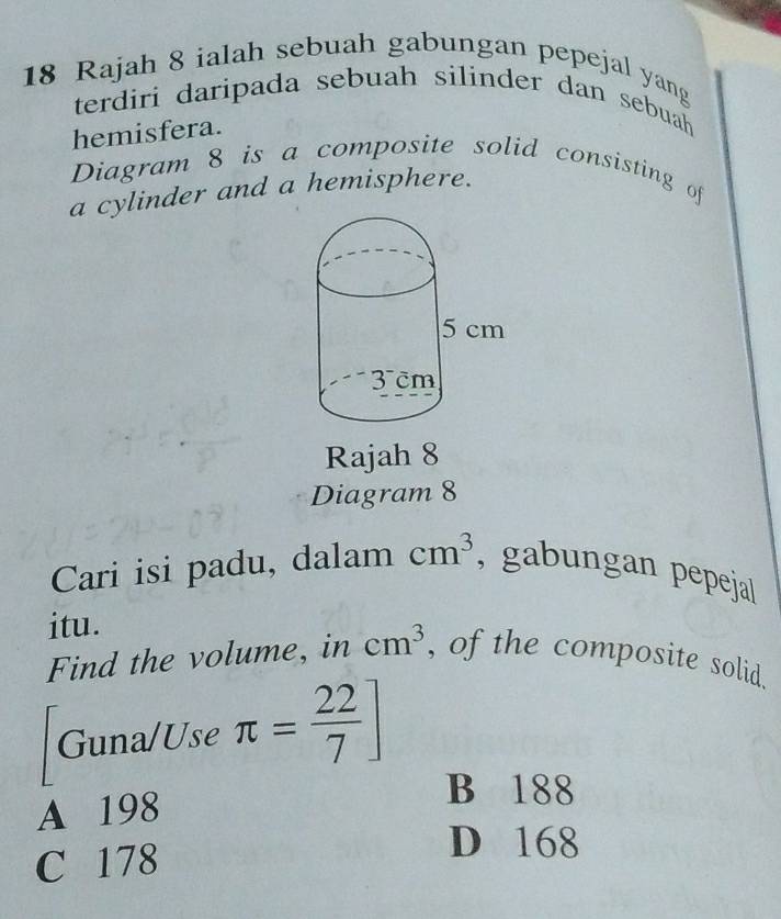 Rajah 8 ialah sebuah gabungan pepejal yang
terdiri daripada sebuah silinder dan sebuah
hemisfera.
Diagram 8 is a composite solid consisting of
a cylinder and a hemisphere.
Rajah 8
Diagram 8
Cari isi padu, dalam cm^3 , gabungan pepeja|
itu.
Find the volume, in cm^3 , of the composite solid.
Guna/Use π = 22/7 ]
A 198
B 188
C 178
D 168