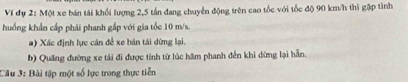 Ví dụ 2: Một xe bán tải khối lượng 2,5 tấn đang chuyển động trên cao tốc với tốc độ 90 km/h thì gặp tình 
huống khẩn cấp phải phanh gấp với gia tốc 10 m/s. 
a) Xác định lực cản để xe bản tải dừng lại. 
b) Quang đường xe tải đi được tính từ lúc hãm phanh đến khi dừng lại hẵn. 
Câu 3: Bài tập một số lực trong thực tiễn