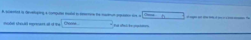 A scientist is developing a computer model to determine the maximum population size, or Choose of engies and sttier birts of paoy in a lonst vonomn. The 
model should represent all of the Choose that affect the populations.