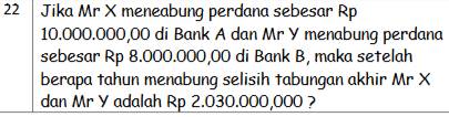 Jika Mr X meneabung perdana sebesar Rp
10.000.000,00 di Bank A dan Mr Y menabung perdana 
sebesar Rp 8.000.000,00 di Bank B, maka setelah 
berapa tahun menabung selisih tabungan akhir Mr X
dan Mr Y adalah Rp 2.030.000,000 ?