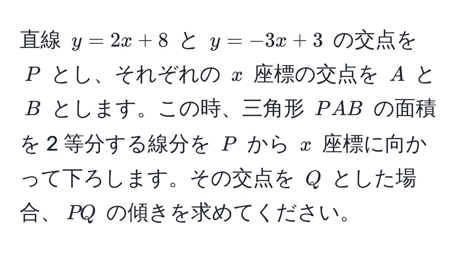 直線 $y=2x+8$ と $y=-3x+3$ の交点を $P$ とし、それぞれの $x$ 座標の交点を $A$ と $B$ とします。この時、三角形 $PAB$ の面積を 2 等分する線分を $P$ から $x$ 座標に向かって下ろします。その交点を $Q$ とした場合、$PQ$ の傾きを求めてください。