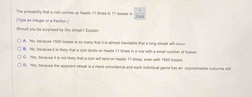 The probability that a coin comes up heads 11 times in 11 tosses is  1/2048 . 
(Type an integer or a fraction.)
Should you be surprised by this streak? Explain.
A. No, because 1500 tosses is so many that it is almost inevitable that a long streak will occur.
B. No, because it is likely that a coin lands on heads 11 times in a row with a small number of tosses.
C. Yes, because it is not likely that a coin will land on heads 11 times, even with 1500 tosses.
D. Yes, because the apparent streak is a mere coincidence and each individual game has an unpredictable outcome still.