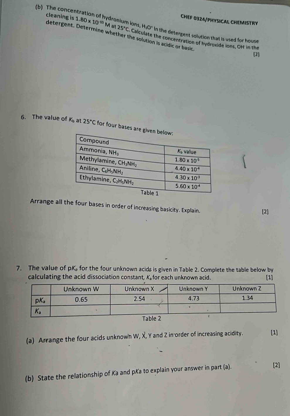 CHEF 0324/PHYSICAL CHEMISTRY
(b) The concentration of hydronium ions 25°C C. Calculate the concentration of hydroxide ions, OH in the
cleaning is 1.80* 10^(-10)M at H_3O^+ In the detergent solution that is used for house
detergent. Determine whether the solution is acidic or basic.
[2]
6. The value of K_b at 25°C for four bases are gi
Arrange all the four bases in order of increasing basicity. Explain.
[2]
7. The value of pK for the four unknown acids is given in Table 2. Complete the table below by
calculating the acid dissociation constant, K_a for each unknown acid. [1]
(a) Arrange the four acids unknown W, X, Y and Z in order of increasing acidity. [1]
(b) State the relationship of Ka and pKa to explain your answer in part (a).
[2]