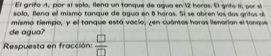 El grifo A, por sí solo, llena un tanque de agua en 12 horas. El grifo B, por sí 
solo, llena el mismo tanque de agua en 8 haras. Sí se abren los dos grifos al 
mismo tiempo, y el tanque está vacío, ¿en cuántas horas llenarían el tanque 
de agua? 
Respuesta en fracción:  □ /□  