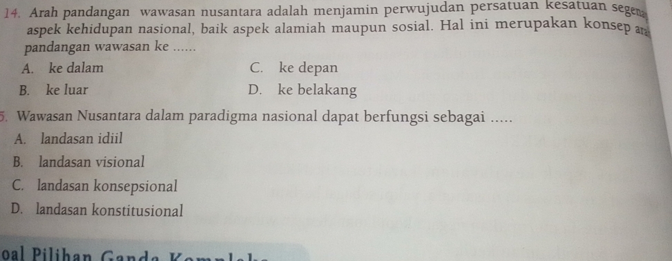 Arah pandangan wawasan nusantara adalah menjamin perwujudan persatuan kesatuan segen
aspek kehidupan nasional, baik aspek alamiah maupun sosial. Hal ini merupakan konsep a
pandangan wawasan ke ......
A. ke dalam C. ke depan
B. ke luar D. ke belakang
5. Wawasan Nusantara dalam paradigma nasional dapat berfungsi sebagai .....
A. landasan idiil
B. landasan visional
C. landasan konsepsional
D. landasan konstitusional
oal Pilihan Gand