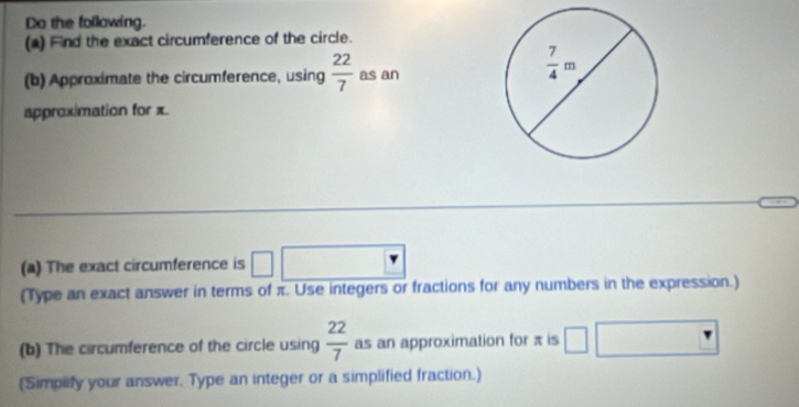 Do the following.
(a) Find the exact circumference of the circle.
(b) Approximate the circumference, using  22/7  as an
approximation for x.
(a) The exact circumference is
(Type an exact answer in terms of π. Use integers or fractions for any numbers in the expression.)
(b) The circumference of the circle using  22/7  as an approximation for π is
(Simplify your answer. Type an integer or a simplified fraction.)