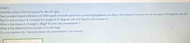 (24b01) 
Calculate using 4 decimal places for the sin ratio. 
Two surveyors stand a distance of 150m apart and both point their surveying compasses at a flag in the distance. Surveyor A is at an angle of 63 degrees with the 
flag (C) and surveyor B. Surveyor B is angle of 37 degrees with the flag (C) and surveyor A. 
What is the measure of angle C (flag)? Put this into answerblank 1. 
What is the distance from surveyor A to the flag? 
Put your answer (to 1 decimal place) into answerblank 2 (no spaces)