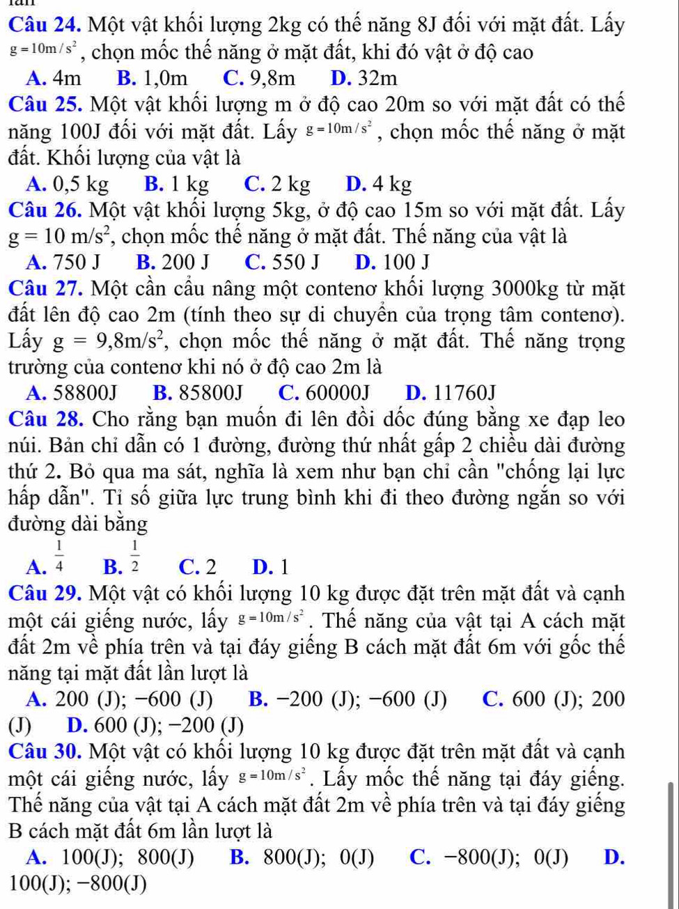 Một vật khối lượng 2kg có thế năng 8J đối với mặt đất. Lấy
g=10m/s^2 , chọn mốc thế năng ở mặt đất, khi đó vật ở độ cao
A. 4m B. 1,0m C. 9,8m D. 32m
Câu 25. Một vật khối lượng m ở độ cao 20m so với mặt đất có thế
năng 100J đối với mặt đất. Lấy g=10m/s^2 , chọn mốc thế năng ở mặt
đất. Khối lượng của vật là
A. 0,5 kg B. 1 kg C. 2 kg D. 4 kg
Câu 26. Một vật khối lượng 5kg, ở độ cao 15m so với mặt đất. Lấy
g=10m/s^2 *, chọn mốc thế năng ở mặt đất. Thế năng của vật là
A. 750 J B. 200 J C. 550 J D. 100 J
Câu 27. Một cần cầu nâng một contenơ khối lượng 3000kg từ mặt
đất lên độ cao 2m (tính theo sự di chuyền của trọng tâm contenơ).
Lấy g=9,8m/s^2 , chọn mốc thế năng ở mặt đất. Thế năng trọng
trường của contenơ khi nó ở độ cao 2m là
A. 58800J B. 85800J C. 60000J D. 11760J
Câu 28. Cho rằng bạn muốn đi lên đồi dốc đúng bằng xe đạp leo
núi. Bản chi dẫn có 1 đường, đường thứ nhất gấp 2 chiều dài đường
thứ 2. Bỏ qua ma sát, nghĩa là xem như bạn chỉ cần "chống lại lực
hấp dẫn". Tỉ số giữa lực trung bình khi đi theo đường ngắn so với
đường dài bằng
A.  1/4   1/2  C. 2 D. 1
B.
Câu 29. Một vật có khối lượng 10 kg được đặt trên mặt đất và cạnh
một cái giếng nước, lấy g=10m/s^2. Thể năng của vật tại A cách mặt
đất 2m về phía trên và tại đáy giếng B cách mặt đất 6m với gốc thế
năng tại mặt đất lần lượt là
A. 200 (J); −600 (J) B. −200 (J); −600 (J) C. 600 (J); 200
(J) D. 600 (J); −200 (J)
Câu 30. Một vật có khối lượng 10 kg được đặt trên mặt đất và cạnh
một cái giếng nước, lấy g=10m/s^2. Lấy mốc thế năng tại đáy giếng.
Thế năng của vật tại A cách mặt đất 2m về phía trên và tại đáy giếng
B cách mặt đất 6m lần lượt là
A. 100(J); 800(J) B. 800(J); 0 O( J) C. −800(J); 0(J) D.
100(J); −800(J)