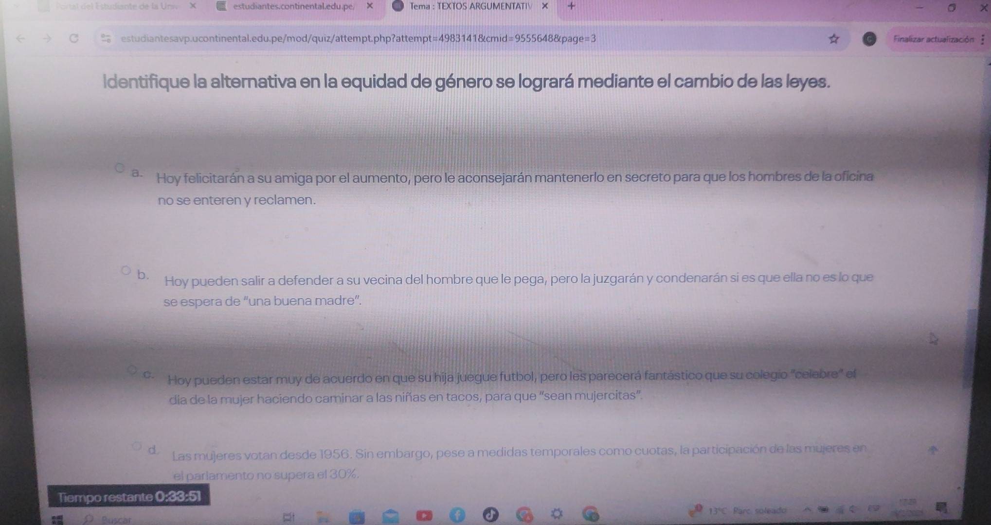 a de la U n estudiantes.continental.edu.pe/ Tema : TEXTOS ARGUMENTATIV × +
estudiantesavp.ucontinental.edu.pe/mod/quiz/attempt.php?attempt=4983141&cmid=9555648&page=3 Finalizar actualización 
Identifique la alternativa en la equidad de género se logrará mediante el cambio de las leyes.
a. Hoy felicitarán a su amiga por el aumento, pero le aconsejarán mantenerlo en secreto para que los hombres de la oficina
no se enteren y reclamen.
b. Hoy pueden salir a defender a su vecina del hombre que le pega, pero la juzgarán y condenarán si es que ella no es lo que
se espera de “una buena madre”.
C. Hoy pueden estar muy de acuerdo en que su hija juegue futbol, pero les parecerá fantástico que su colegio 'celebre" ef
día de la mujer haciendo caminar a las niñas en tacos, para que “sean mujercitas”.
d Las mujeres votan desde 1956. Sin embargo, pese a medidas temporales como cuotas, la participación de las mujeres en
el parlamento no supera el 30%.
Tiempo restante 0:33:51
13°C. Parc soleado