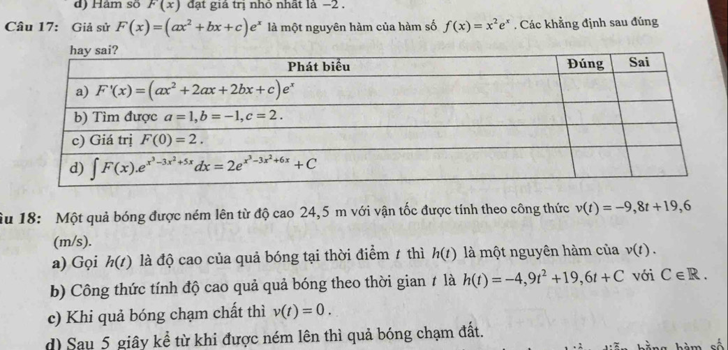 d) Hàm số F(x) đạt giả trị nhỏ nhất là −2 .
Câu 17: Giả sử F(x)=(ax^2+bx+c)e^x là một nguyên hàm của hàm số f(x)=x^2e^x. Các khẳng định sau đúng
Âu 18: Một quả bóng được ném lên từ độ cao 24,5 m với vận tốc được tính theo công thức v(t)=-9,8t+19,6
(m/s).
a) Gọi h(t) là độ cao của quả bóng tại thời điểm ≠ thì h(t) là một nguyên hàm của v(t).
b) Công thức tính độ cao quả quả bóng theo thời gian ≠ là h(t)=-4,9t^2+19,6t+C với C∈ R.
c) Khi quả bóng chạm chất thì v(t)=0.
d) Sau 5 giây kể từ khi được ném lên thì quả bóng chạm đất.
số