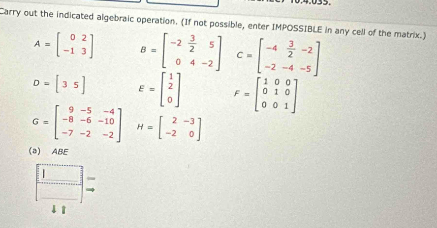 Carry out the indicated algebraic operation. (If not possible, enter IMPOSSIBLE in any cell of the matrix.)
A=beginbmatrix 0&2 -1&3endbmatrix B=beginbmatrix -2& 3/2 &5 0&4&-2endbmatrix C=beginbmatrix -4& 3/2 &-2 -2&-4&-5endbmatrix
D=[35] E=beginbmatrix 1 2 0endbmatrix F=beginbmatrix 1&0&0 0&1&0 0&0&1endbmatrix
G=beginbmatrix 9&-5&-4 -8&-6&-10 -7&-2&-2endbmatrix H=beginbmatrix 2&-3 -2&0endbmatrix
(a) ABE