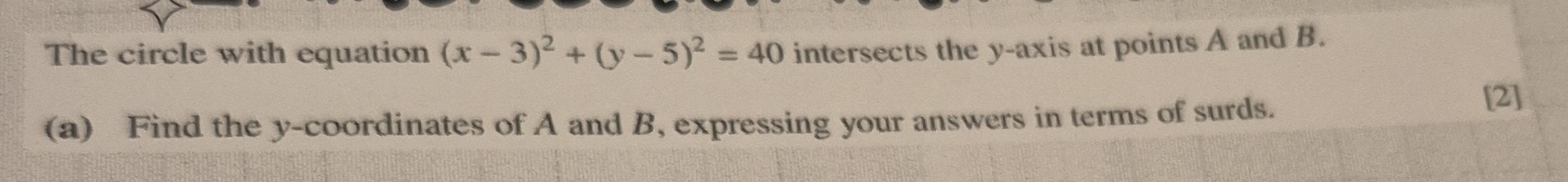 The circle with equation (x-3)^2+(y-5)^2=40 intersects the y-axis at points A and B. 
(a) Find the y-coordinates of A and B, expressing your answers in terms of surds. 
[2]