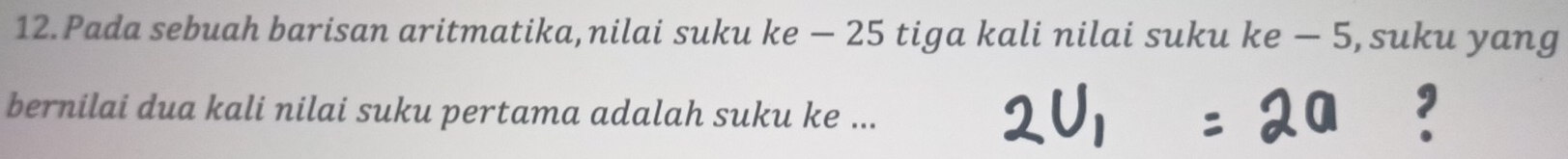 Pada sebuah barisan aritmatika,nilai suku ke - 25 tiga kali nilai suku ke − 5, suku yang 
bernilai dua kali nilai suku pertama adalah suku ke ...