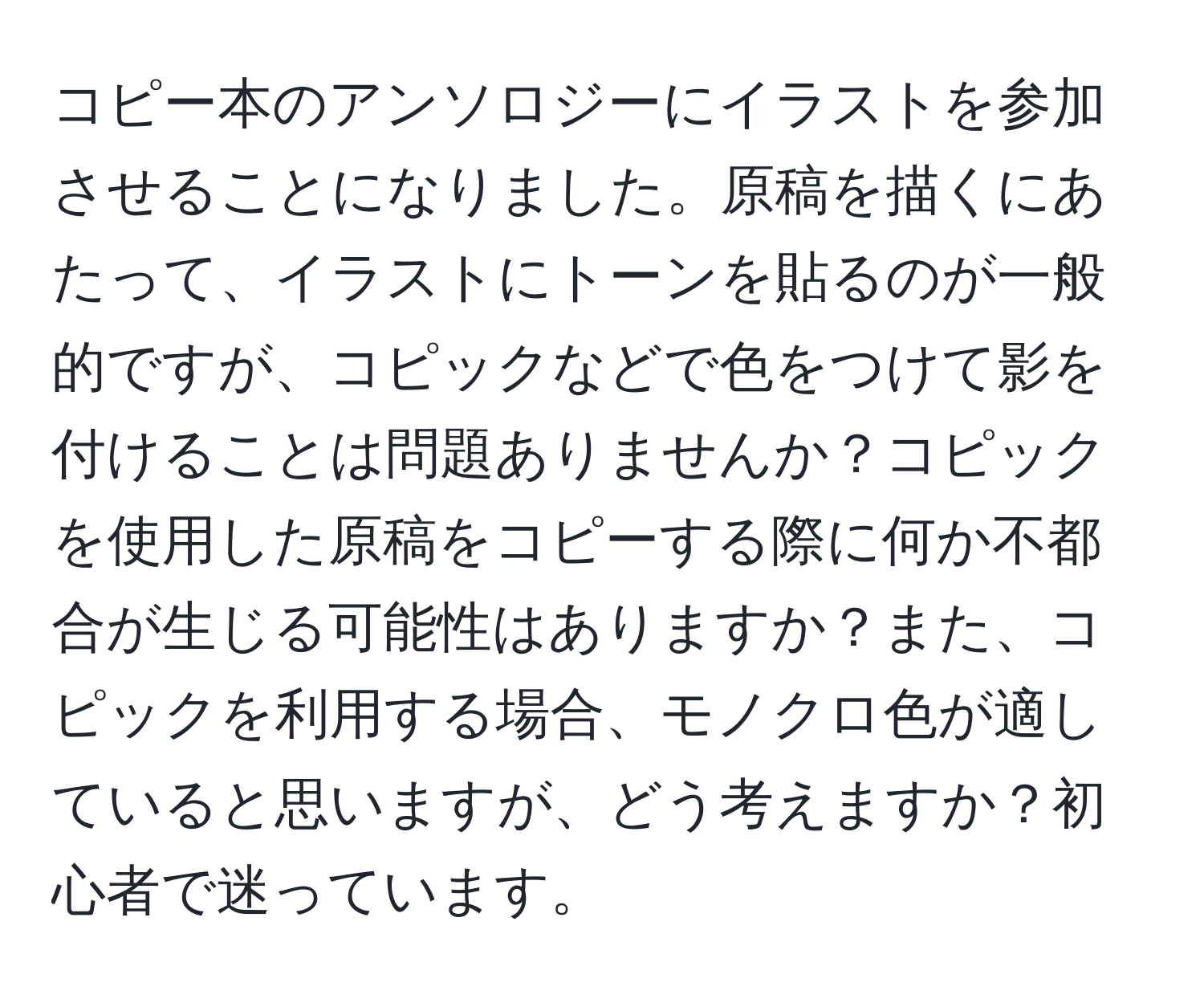 コピー本のアンソロジーにイラストを参加させることになりました。原稿を描くにあたって、イラストにトーンを貼るのが一般的ですが、コピックなどで色をつけて影を付けることは問題ありませんか？コピックを使用した原稿をコピーする際に何か不都合が生じる可能性はありますか？また、コピックを利用する場合、モノクロ色が適していると思いますが、どう考えますか？初心者で迷っています。