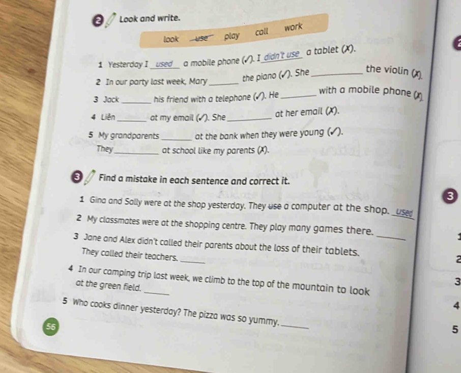 Look and write. 
call 
look use play work 
1 Yesterday I __used__ a mobile phone (√). I_didn't use_ a tablet (X). 
2 In our party last week, Mary _the piano (√). She_ 
the violin (x). 
3 Jock _his friend with a telephone (√). He_ 
with a mobile phone (x 
4 Liên _at my email (▲). She_ 
at her email (X). 
5 My grandparents_ at the bank when they were young (✓). 
They_ at school like my parents (X). 
on Find a mistake in each sentence and correct it. 
3 
1 Gina and Sally were at the shop yesterday. They use a computer at the shop. _use 
2 My classmates were at the shopping centre. They play many games there. 
3 Jane and Alex didn't called their parents about the loss of their tablets._ 
They called their teachers._ 
2 
4 In our camping trip last week, we climb to the top of the mountain to look 
at the green field. 
3 
4 
5 Who cooks dinner yesterday? The pizza was so yummy._ 
56 
5