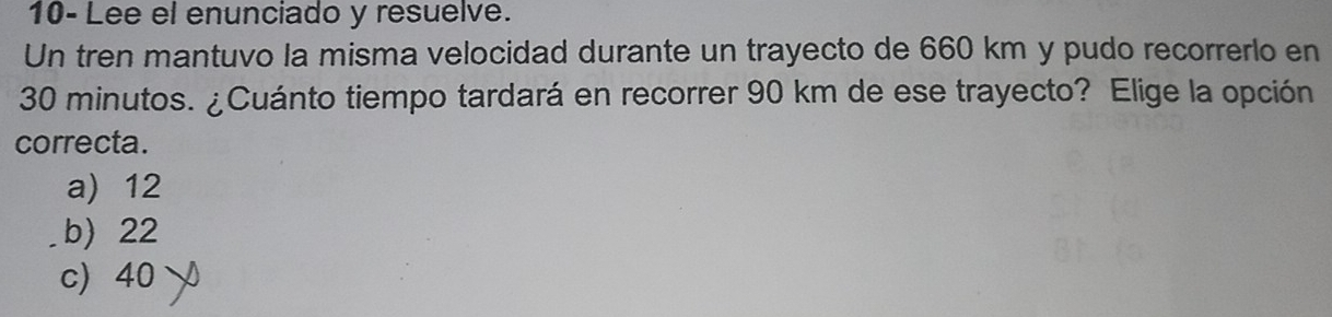 10- Lee el enunciado y resuelve.
Un tren mantuvo la misma velocidad durante un trayecto de 660 km y pudo recorrerlo en
30 minutos. ¿Cuánto tiempo tardará en recorrer 90 km de ese trayecto? Elige la opción
correcta.
a) 12
b) 22
c) 40