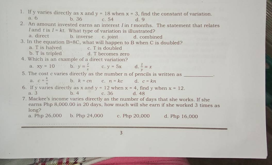 If y varies directly as x and y=18 when x=3 , find the constant of variation.
a. 6 b. 36 c. 54 d. 9
2. An amount invested earns an interest I in t months. The statement that relates
I and t is I=kt. What type of variation is illustrated?
a. direct b. inverse c. joint d. combined
3. In the equation B=8C , what will happen to B when C is doubled?
a. T is halved c. T is doubled
b. T is tripled d. T becomes zero
4. Which is an example of a direct variation?
a. xy=10 b. y= 2/x  c. y=5x d.  2/y =x
5. The cost cvaries directly as the number n of pencils is written as_
_.
a. c= k/n  b. k=cn C. n=kc d. c=kn
6. If y varies directly as x and y=12 when x=4 , find y when x=12.
a. 3 b. 4 c. 36 d. 48
7. Mackee's income varies directly as the number of days that she works. If she
earns Php 8,000.00 in 20 days, how much will she earn if she worked 3 times as
long?
a. Php 26,000 b. Php 24,000 c. Php 20,000 d. Php 16,000
3