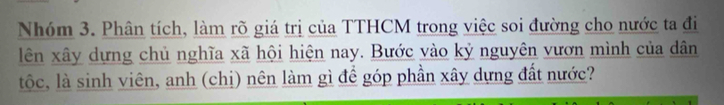 Nhóm 3. Phân tích, làm rõ giá trị của TTHCM trong việc soi đường cho nước ta đi 
lên xây dựng chủ nghĩa xã hội hiện nay. Bước vào kỷ nguyên vươn mình của dân 
tộc, là sinh viên, anh (chị) nên làm gì để góp phần xây dựng đất nước?