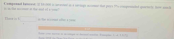 Compound Interest: If $9,000 is invested in a savings account that pays 5% compounded quarterly. how much 
is in.the account at the end of a year? 
There is S □ in the account after a year. 
TIP 
Enter your answer as an integer or decimal number. Examples: 3. -4. 5.5172