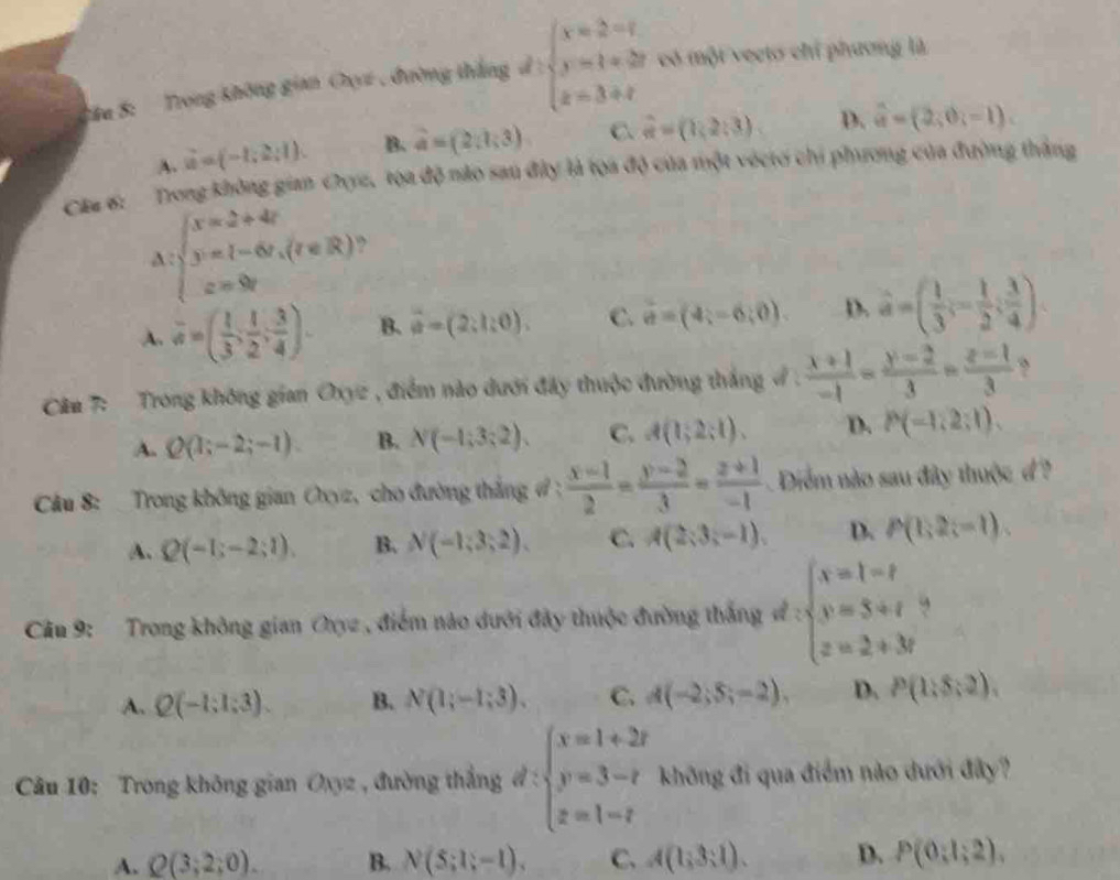 Sau 5: Trong không gian Ou , đường thắng d:beginarrayl x=2-t y=1+2t z=3+tendarray. có một vectơ chỉ phương là
A. vector u=(-1,2;1). B. widehat a=(2,1;3) C. hat n=(1,2:3) D. widehat a=(2,0,-1).
Câu 6:  Trong không gian Cyz, tọa độ nào sau đây là tọa độ của một véctơ chi phương của đường thắng
:beginarrayl x=2+4r y=1-6y,(r∈ R) z=8yendarray. ,
A. overline a=( 1/3 ; 1/2 ; 3/4 ). B. vector a=(2;l:0). C. hat a=(4;-6;0). D. hat a=( 1/3 ;- 1/2 ; 3/4 ).
Cân 7:  Trong không gian Oxyz , điểm nào dưới đây thuộc đường thắng ở .  (x+1)/-1 = (y-2)/3 = (z-1)/3 
A. Q(1;-2;-1). B. N(-1;3;2). C. A(1;2;1). D. P(-1,2:1).
Câu 8:  Trong không gian Cxyz, cho đường thắng # ;  (x-1)/2 = (y-2)/3 = (z+1)/-1  Diểm nào sau đây thuộc đ ?
A. Q(-1;-2;1). B. N(-1;3;2). C. A(2;3;-1endpmatrix , D. P(1;2;-1).
Câu 9: Trong không gian Oxyz , điểm nào dưới đây thuộc đường thắng ve:beginarrayl x=1-t y=5+t z=2+3tendarray. ,
A. Q(-1;1;3). B. N(1;-1;3). C. A(-2;5;-2), D. P(1:5:2).
* Câu 10: Trong không gian Oxyz , đường thắng d:beginarrayl x=1+2t y=3-t z=1-tendarray. không đi qua điểm nào dưới đây?
A. Q(3;2;0). B. N(5;1;-1). C. A(1,3:1). D. P(0:1:2).