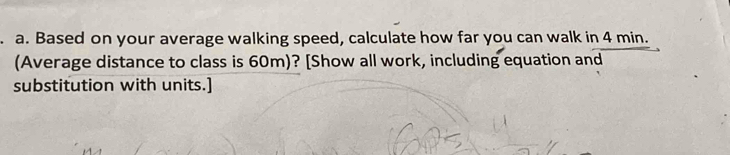 Based on your average walking speed, calculate how far you can walk in 4 min. 
(Average distance to class is 60m)? [Show all work, including equation and 
substitution with units.]