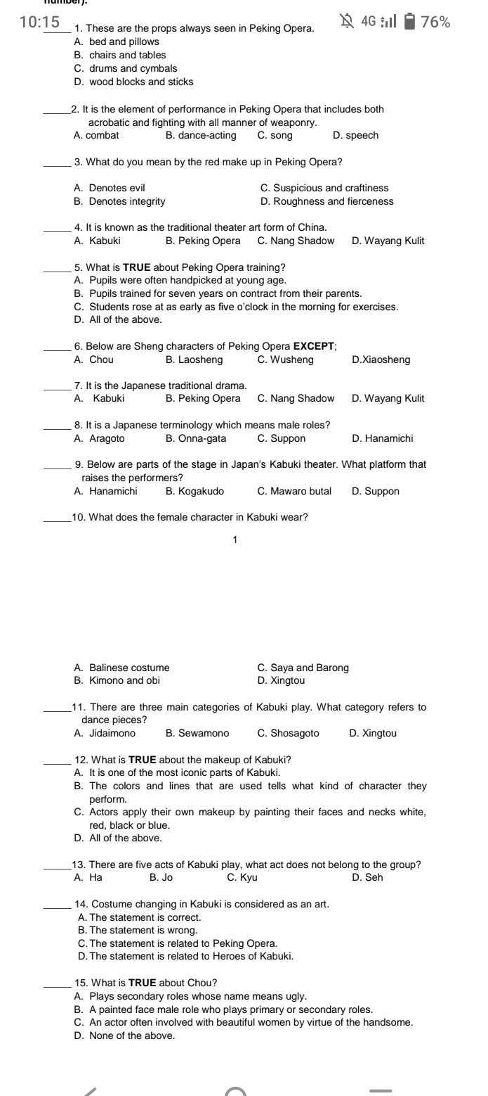 10:15 1. These are the props always seen in Peking Opera. 4G i 76%
A. bed and pillows
B. chairs and tables
C. drums and cymbals
D. wood blocks and sticks
_2. It is the element of performance in Peking Opera that includes both
acrobatic and fighting with all manner of weaponry.
A. combat B. dance-acting C. song D. speech
_3. What do you mean by the red make up in Peking Opera?
A. Denotes evil C. Suspicious and craftiness
B. Denotes integrity D. Roughness and fierceness
_ 4. It is known as the traditional theater art form of China.
A. Kabuki B. Peking Opera C. Nang Shadow D. Wayang Kulit
_5. What is TRUE about Peking Opera training?
A. Pupils were often handpicked at young age.
B. Pupils trained for seven years on contract from their parents.
C. Students rose at as early as five o'clock in the morning for exercises.
D. All of the above.
_ 6. Below are Sheng characters of Peking Opera EXCEPT;
A. Chou B. Laosheng C. Wusheng D.Xiaosheng
_7. It is the Japanese traditional drama.
A. Kabuki B. Peking Opera C. Nang Shadow D. Wayang Kulit
_8. It is a Japanese terminology which means male roles?
A. Aragoto B. Onna-gata C. Suppon D. Hanamichi
_9. Below are parts of the stage in Japan's Kabuki theater. What platform that
raises the performers?
A. Hanamichi B. Kogakudo C. Mawaro butal D. Suppon
10. What does the female character in Kabuki wear?
1
A. Balinese costume C. Saya and Barong
B. Kimono and obi D. Xingtou
_11. There are three main categories of Kabuki play. What category refers to
dance pieces?
A. Jidaimono C. Shosagoto D. Xingtou
_12. What is TRUE about the makeup of Kabuki?
A. It is one of the most iconic parts of Kabuki.
B. The colors and lines that are used tells what kind of character they
perform.
C. Actors apply their own makeup by painting their faces and necks white,
red, black or blue.
D. All of the above.
13. There are five acts of Kabuki play, what act does not belong to the group?
A. Ha B. Jo C. Kyu D. Seh
_14. Costume changing in Kabuki is considered as an art.
A. The statement is correct
B. The statement is wrong.
C. The statement is related to Peking Opera.
D. The statement is related to Heroes of Kabuki.
_15. What is TRUE about Chou?
A. Plays secondary roles whose name means ugly.
B. A painted face male role who plays primary or secondary roles.
C. An actor often involved with beautiful women by virtue of the handsome.
D. None of the above.