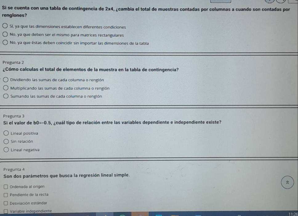 Si se cuenta con una tabla de contingencia de 2x4, ¿cambia el total de muestras contadas por columnas a cuando son contadas por
renglones?
Sí, ya que las dimensiones establecen diferentes condiciones
No, ya que deben ser el mismo para matrices rectangulares
No, ya que éstas deben coincidir sin importar las dimensiones de la tabla
Pregunta 2
¿Cómo calculas el total de elementos de la muestra en la tabla de contingencia?
Dividiendo las sumas de cada columna o renglón
Multiplicando las sumas de cada columna o renglón
Sumando las sumas de cada columna o renglón
Pregunta 3
Si el valor de b0=-0.5 ¿cuál tipo de relación entre las variables dependiente e independiente existe?
Lineal positiva
Sin relación
Lineal negativa
Pregunta 4
Son dos parámetros que busca la regresión lineal simple.
^
Ordenada al origen
Pendiente de la recta
Desviación estándar
Variable independiente 11:26