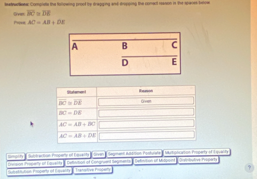 Instructions: Complete the following proof by dragging and dropping the correct reason in the spaces below
Given: overline BC≌ overline DE
Prove AC=AB+DE
Statement Reason
overline BC≌ overline DE
Given
BC=DE
AC=AB+BC
AC=AB+DE
Simplity Subtraction Property of Equality Given Segment Addition Postulate Multiplication Property of Equality
Division Property of Equality Definition of Congruent Segments Definition of Midpoint Distributive Property
Substitution Property of Equality Transitive Property
?