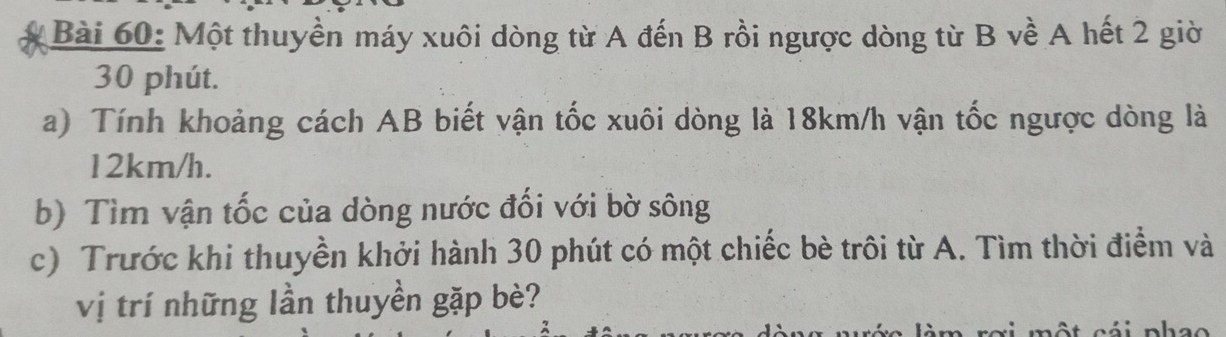 Một thuyền máy xuôi dòng từ A đến B rồi ngược dòng từ B về A hết 2 giờ
30 phút. 
a) Tính khoảng cách AB biết vận tốc xuôi dòng là 18km/h vận tốc ngược dòng là
12km/h. 
b) Tìm vận tốc của dòng nước đối với bờ sông 
c) Trước khi thuyền khởi hành 30 phút có một chiếc bè trôi từ A. Tìm thời điểm và 
vị trí những lần thuyền gặp bè?