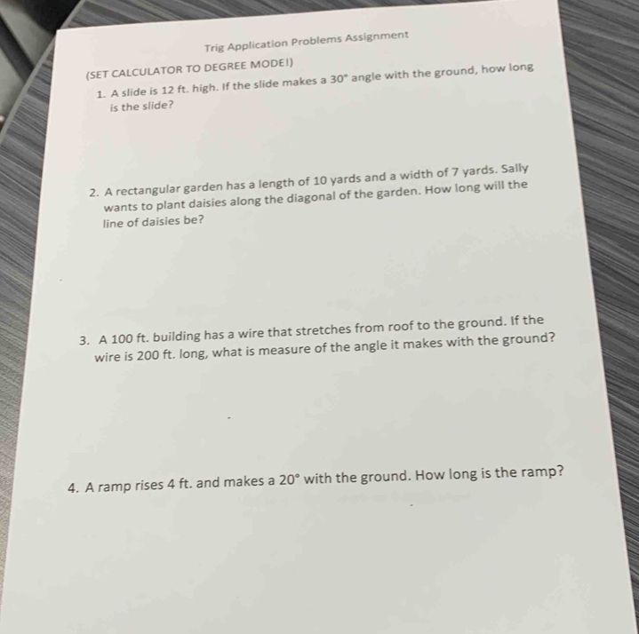 Trig Application Problems Assignment 
(SET CALCULATOR TO DEGREE MODE!) 
1. A slide is 12 ft. high. If the slide makes a 30° angle with the ground, how long 
is the slide? 
2. A rectangular garden has a length of 10 yards and a width of 7 yards. Sally 
wants to plant daisies along the diagonal of the garden. How long will the 
line of daisies be? 
3. A 100 ft. building has a wire that stretches from roof to the ground. If the 
wire is 200 ft. long, what is measure of the angle it makes with the ground? 
4. A ramp rises 4 ft. and makes a 20° with the ground. How long is the ramp?