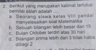 Berikut yang merupakan kalimat tertutup
bernilai sälah adalah ....
a. Seorang siswa kelas VIII pandai
menyelesaikan soal Matematika
b. Sebuah bilangan lebih besar dari 15
c. Bulan Oktober terdiri atas 30 hari
d. Bilangan prima lebih dari 3 tidak habis
dibagi 2