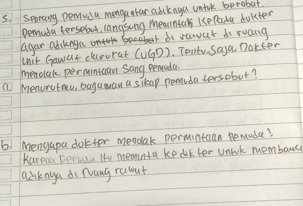 Seorang peruda mengautar adcknya untuk berobut. 
Pemoda tersebut, langsong memintak ke Pada dokter 
do suwat di ruang 
agar atiknya 
cnit Gawat clarorat (UGD). Tent. Saya, Dolcter 
menolak permintaan Sang penudu. 
cl. menorutmu, baguuan a sikap pemuda tersobut? 
6! Mengapa dokter mendlak permintcan pemuda? 
Karena penvda It0 meminty ke dokfer uniok membawa 
qdiknga di ruang rauut