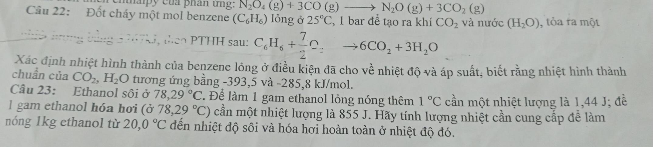 mnaipy của phân ứng: N_2O_4(g)+3CO(g) _  N_2O(g)+3CO_2(g)
Câu 22: Đốt cháy một mol benzene (C_6H_6) lỏng ở 25°C , 1 bar để tạo ra khí CO_2 và nước (H_2O) , tỏa ra một 
t PTHH sau: C_6H_6+ 7/2 C_2to 6CO_2+3H_2O
Xác định nhiệt hình thành của benzene lỏng ở điều kiện đã cho về nhiệt độ và áp suất; biết rằng nhiệt hình thành 
chuẩn của CO_2, H_2 C O tương ứng bằng - 393,5 và -285,8 kJ/mol. 
Câu 23: Ethanol sôi ở 78, 29°C Để làm 1 gam ethanol lỏng nóng thêm 1°C cần một nhiệt lượng là 1,44 J; đề 
l gam ethanol hóa hơi (ỏ 0 78,29°C) cần một nhiệt lượng là 855 J. Hãy tính lượng nhiệt cần cung cấp để làm 
nóng 1kg ethanol từ 20,0°C đến nhiệt độ sôi và hóa hơi hoàn toàn ở nhiệt độ đó.