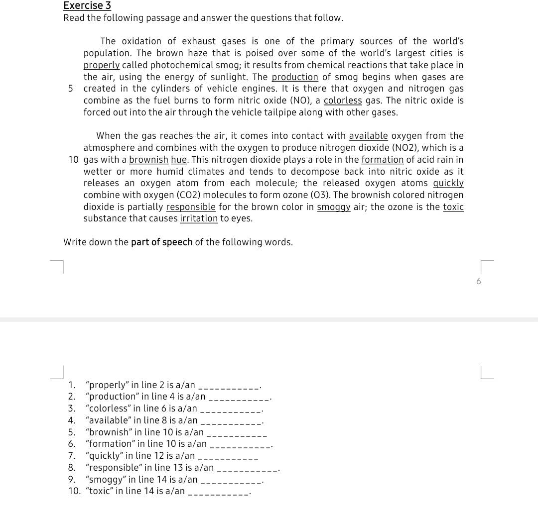 Read the following passage and answer the questions that follow. 
The oxidation of exhaust gases is one of the primary sources of the world's 
population. The brown haze that is poised over some of the world's largest cities is 
properly called photochemical smog; it results from chemical reactions that take place in 
the air, using the energy of sunlight. The production of smog begins when gases are 
5 created in the cylinders of vehicle engines. It is there that oxygen and nitrogen gas 
combine as the fuel burns to form nitric oxide (NO), a colorless gas. The nitric oxide is 
forced out into the air through the vehicle tailpipe along with other gases. 
When the gas reaches the air, it comes into contact with available oxygen from the 
atmosphere and combines with the oxygen to produce nitrogen dioxide (NO2), which is a
10 gas with a brownish hue. This nitrogen dioxide plays a role in the formation of acid rain in 
wetter or more humid climates and tends to decompose back into nitric oxide as it 
releases an oxygen atom from each molecule; the released oxygen atoms quickly 
combine with oxygen (CO2) molecules to form ozone (O3). The brownish colored nitrogen 
dioxide is partially responsible for the brown color in smoggy air; the ozone is the toxic 
substance that causes irritation to eyes. 
Write down the part of speech of the following words. 
6 
1. “properly” in line 2 is a/an_ 
2. “production” in line 4 is a/an_ 
. 
3. “colorless” in line 6 is a/an_ 
4. “available” in line 8 is a/an_ 
. 
5. “brownish” in line 10 is a/an_ 
6. “formation” in line 10 is a/an_ 
. 
7. “quickly” in line 12 is a/an_ 
8. “responsible” in line 13 is a/an_ 
9. “smoggy” in line 14 is a/an_ 
10. “toxic” in line 14 is a/an_