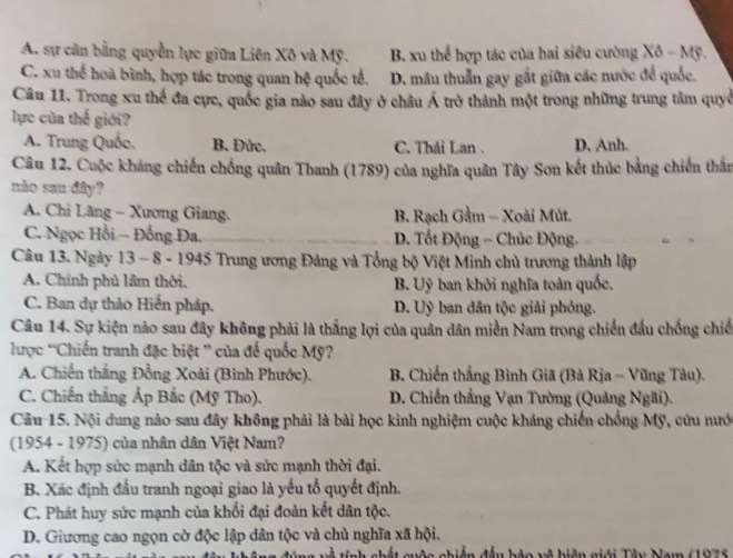 A. sự cân bằng quyền lực giữa Liên Xô và Mỹ. B. xu thể hợp tác của hai siêu cường Xô - Mỹ.
C. xu thể hoà bình, hợp tác trong quan hệ quốc tế. D. mâu thuẫn gay gắt giữa các nước để quốc.
Câu 11. Trong xu thể đa cực, quốc gia nào sau đây ở châu Á trở thành một trong những trung tâm quyở
lực của thế giới?
A. Trung Quốc. B. Đức. C. Thải Lan . D. Anh.
Câu 12. Cuộc kháng chiến chống quân Thanh (1789) của nghĩa quân Tây Sơn kết thúc bằng chiến thần
nào san đây?
A. Chi Lăng - Xương Giang. B. Rạch Gầm - Xoài Mút.
C. Ngọc Hồi - Đống Đa. D. Tốt Động - Chúc Động.
Câu 13. Ngày 13 - 8 - 1945 Trung ương Đảng và Tổng bộ Việt Minh chủ trương thành lập
A. Chính phủ lâm thời, B. Uỳ ban khởi nghĩa toàn quốc.
C. Ban dự thảo Hiến pháp. D. Uỷ ban dân tộc giải phỏng.
Câu 14. Sự kiện nào sau đây không phải là thắng lợi của quân dân miền Nam trong chiến đầu chống chiế
lược “Chiến tranh đặc biệt '' của để quốc Mỹ?
A. Chiến thắng Đồng Xoài (Bình Phước). B. Chiến thắng Bình Giã (Bà Rịa - Vũng Tàu).
C. Chiến thắng Áp Bắc (Mỹ Tho). D. Chiến thắng Vạn Tường (Quảng Ngãi).
Câu 15. Nội dung nào sau đây không phải là bài học kinh nghiệm cuộc kháng chiến chống Mỹ, cứu nướ
(1954 - 1975) của nhân dân Việt Nam?
A. Kết hợp sức mạnh dân tộc và sức mạnh thời đại.
B. Xác định đầu tranh ngoại giao là yếu tổ quyết định.
C. Phát huy sức mạnh của khối đại đoàn kết dân tộc.
D. Giương cao ngọn cờ độc lập dân tộc và chủ nghĩa xã hội.
T tính chết quộc chiến đều hác và hiện giải Tâu Nam (1976