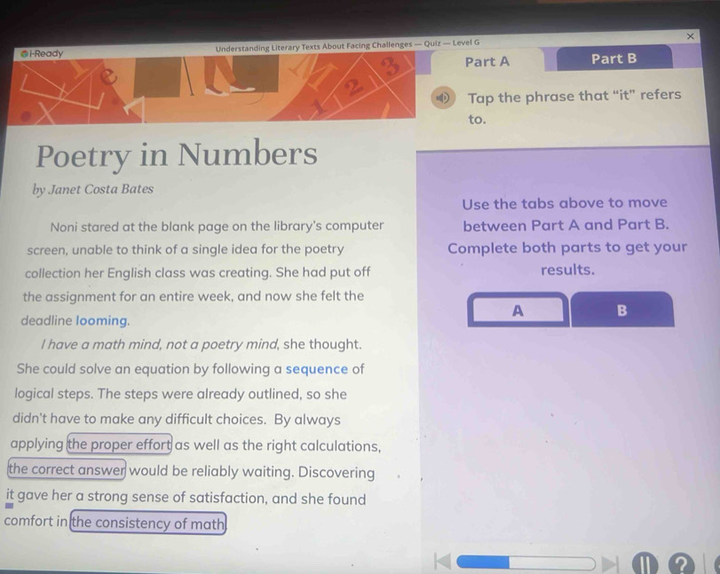 i-Ready Understanding Literary Texts About Facing Challenges — Quiz — Level G × 
I Part A Part B 
① Tap the phrase that “it” refers 
to. 
Poetry in Numbers 
by Janet Costa Bates 
Use the tabs above to move 
Noni stared at the blank page on the library's computer between Part A and Part B. 
screen, unable to think of a single idea for the poetry Complete both parts to get your 
collection her English class was creating. She had put off results. 
the assignment for an entire week, and now she felt the 
A B 
deadline looming. 
I have a math mind, not a poetry mind, she thought. 
She could solve an equation by following a sequence of 
logical steps. The steps were already outlined, so she 
didn't have to make any difficult choices. By always 
applying the proper effort as well as the right calculations, 
the correct answer would be reliably waiting. Discovering 
it gave her a strong sense of satisfaction, and she found 
comfort in the consistency of math